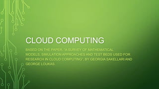 CLOUD COMPUTING
BASED ON THE PAPER, “A SURVEY OF MATHEMATICAL
MODELS, SIMULATION APPROACHES AND TEST BEDS USED FOR
RESEARCH IN CLOUD COMPUTING”, BY GEORGIA SAKELLARI AND
GEORGE LOUKAS.
 