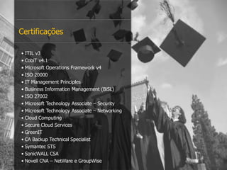 • ITIL v3
• CobiT v4.1
• Microsoft Operations Framework v4
• ISO 20000
• IT Management Principles
• Business Information Management (BiSL)
• ISO 27002
• Microsoft Technology Associate – Security
• Microsoft Technology Associate – Networking
• Cloud Computing
• Secure Cloud Services
• GreenIT
• CA Backup Technical Specialist
• Symantec STS
• SonicWALL CSA
• Novell CNA – NetWare e GroupWise
Certificações
 