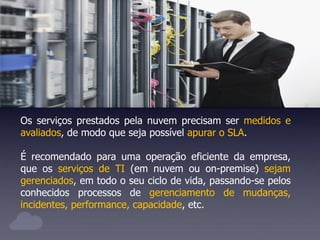 Os serviços prestados pela nuvem precisam ser medidos e
avaliados, de modo que seja possível apurar o SLA.
É recomendado para uma operação eficiente da empresa,
que os serviços de TI (em nuvem ou on-premise) sejam
gerenciados, em todo o seu ciclo de vida, passando-se pelos
conhecidos processos de gerenciamento de mudanças,
incidentes, performance, capacidade, etc.
 