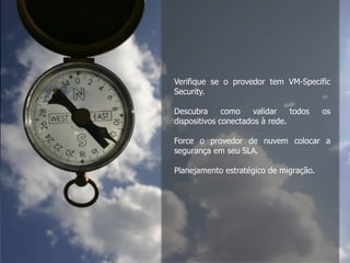 Dicas de quem já migrou:
1. Verifique se o seu provedor tem VM-Specific Security
2. Descubra uma maneira de validar todos os dispositivos
conectados à rede
3. Force o seu provedor de nuvem a colocar a segurança em
seu SLA
4. Planejamento estratégico de migração
Verifique se o provedor tem VM-Specific
Security.
Descubra como validar todos os
dispositivos conectados à rede.
Force o provedor de nuvem colocar a
segurança em seu SLA.
Planejamento estratégico de migração.
 