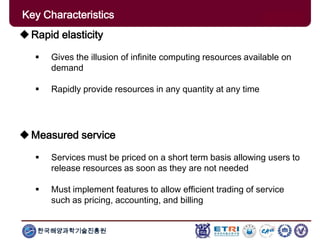 한국해양과학기술진흥원
Key Characteristics
Rapid elasticity
 Gives the illusion of infinite computing resources available on
demand
 Rapidly provide resources in any quantity at any time
Measured service
 Services must be priced on a short term basis allowing users to
release resources as soon as they are not needed
 Must implement features to allow efficient trading of service
such as pricing, accounting, and billing
 