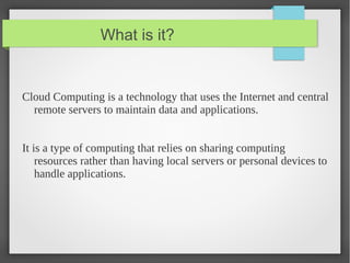 What is it?
Cloud Computing is a technology that uses the Internet and central
remote servers to maintain data and applications.
It is a type of computing that relies on sharing computing
resources rather than having local servers or personal devices to
handle applications.