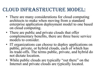 Cloud infrastructure model:
• There are many considerations for cloud computing
architects to make when moving from a standard
enterprise application deployment model to one based
on cloud computing.
• There are public and private clouds that offer
complementary benefits, there are three basic service
models to consider.
• IT organizations can choose to deploy applications on
public, private, or hybrid clouds, each of which has
its trade-offs. The terms public, private, and hybrid do
not dictate location.
• While public clouds are typically “out there” on the
Internet and private clouds are typically located.
 