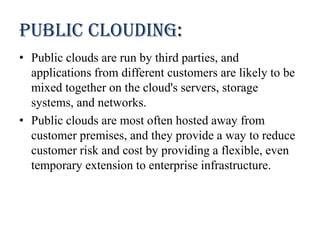 Public clouding:
• Public clouds are run by third parties, and
applications from different customers are likely to be
mixed together on the cloud's servers, storage
systems, and networks.
• Public clouds are most often hosted away from
customer premises, and they provide a way to reduce
customer risk and cost by providing a flexible, even
temporary extension to enterprise infrastructure.
 