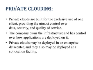 Private clouding:
• Private clouds are built for the exclusive use of one
client, providing the utmost control over
data, security, and quality of service.
• The company owns the infrastructure and has control
over how applications are deployed on it.
• Private clouds may be deployed in an enterprise
datacenter, and they also may be deployed at a
collocation facility.
 