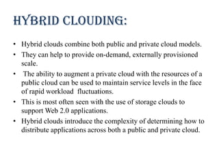 Hybrid clouding:
• Hybrid clouds combine both public and private cloud models.
• They can help to provide on-demand, externally provisioned
scale.
• The ability to augment a private cloud with the resources of a
public cloud can be used to maintain service levels in the face
of rapid workload fluctuations.
• This is most often seen with the use of storage clouds to
support Web 2.0 applications.
• Hybrid clouds introduce the complexity of determining how to
distribute applications across both a public and private cloud.
 