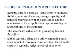 Cloud application architecture:
• Infrastructure as a Service (IaaS) refers to hardware
for hire, in terms of servers, storage capacity, and
network bandwidth, with the application and the
maintenance of that application layer remaining the
responsibility of the customer.
• The servers are virtualized to provide agility and
flexibility.
• IaaS is typically billed on a utility computing basis
and amount of resources consumed (and therefore the
cost) will typically reflect the level of activity.
 
