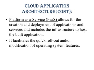 Cloud application
architecture(Cont):
• Platform as a Service (PaaS) allows for the
creation and deployment of applications and
services and includes the infrastructure to host
the built application.
• It facilitates the quick roll-out and/or
modification of operating system features.
 