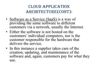 Cloud application
architecture(cont):
• Software as a Service (SaaS) is a way of
providing the same software to different
customers via a network, usually the Internet.
• Either the software is not hosted on the
customers’ individual computers, nor is the
customer responsible for the hardware that
delivers the service.
• In this instance a supplier takes care of the
creation, updating, and maintenance of the
software and, again, customers pay for what they
use.
 