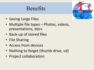 Benefits
• Saving Large Files
• Multiple file types – Photos, videos,
presentations, docs
• Back-up of stored files
• File Sharing
• Access from devices
• Nothing to forget (thumb drive, cd)
• Project collaboration
 