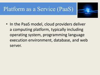 Platform as a Service (PaaS)
• In the PaaS model, cloud providers deliver
a computing platform, typically including
operating system, programming language
execution environment, database, and web
server.
 