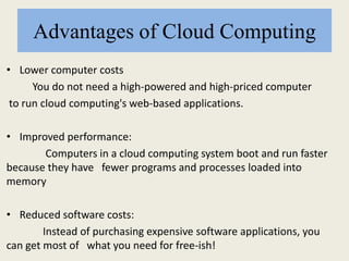 Advantages of Cloud Computing
• Lower computer costs
You do not need a high-powered and high-priced computer
to run cloud computing's web-based applications.
• Improved performance:
Computers in a cloud computing system boot and run faster
because they have fewer programs and processes loaded into
memory
• Reduced software costs:
Instead of purchasing expensive software applications, you
can get most of what you need for free-ish!
 