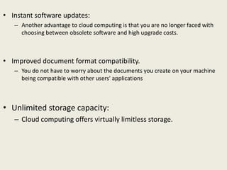 • Instant software updates:
– Another advantage to cloud computing is that you are no longer faced with
choosing between obsolete software and high upgrade costs.
• Improved document format compatibility.
– You do not have to worry about the documents you create on your machine
being compatible with other users' applications
• Unlimited storage capacity:
– Cloud computing offers virtually limitless storage.
 