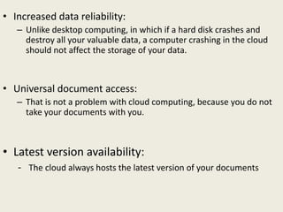 • Increased data reliability:
– Unlike desktop computing, in which if a hard disk crashes and
destroy all your valuable data, a computer crashing in the cloud
should not affect the storage of your data.
• Universal document access:
– That is not a problem with cloud computing, because you do not
take your documents with you.
• Latest version availability:
- The cloud always hosts the latest version of your documents
 