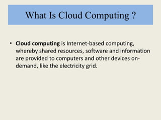 What Is Cloud Computing ?
• Cloud computing is Internet-based computing,
whereby shared resources, software and information
are provided to computers and other devices on-
demand, like the electricity grid.
 