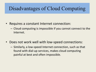 Disadvantages of Cloud Computing
• Requires a constant Internet connection:
– Cloud computing is impossible if you cannot connect to the
Internet.
• Does not work well with low-speed connections:
– Similarly, a low-speed Internet connection, such as that
found with dial-up services, makes cloud computing
painful at best and often impossible.
 