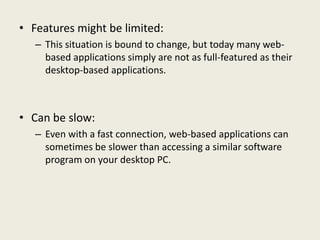 • Features might be limited:
– This situation is bound to change, but today many web-
based applications simply are not as full-featured as their
desktop-based applications.
• Can be slow:
– Even with a fast connection, web-based applications can
sometimes be slower than accessing a similar software
program on your desktop PC.
 