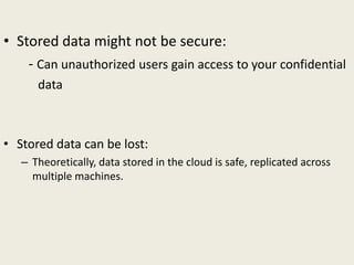 • Stored data might not be secure:
- Can unauthorized users gain access to your confidential
data
• Stored data can be lost:
– Theoretically, data stored in the cloud is safe, replicated across
multiple machines.
 