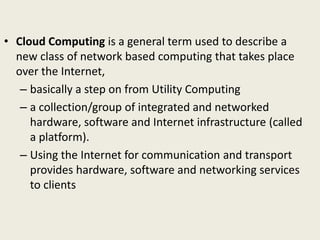 • Cloud Computing is a general term used to describe a
new class of network based computing that takes place
over the Internet,
– basically a step on from Utility Computing
– a collection/group of integrated and networked
hardware, software and Internet infrastructure (called
a platform).
– Using the Internet for communication and transport
provides hardware, software and networking services
to clients
 