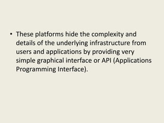 • These platforms hide the complexity and
details of the underlying infrastructure from
users and applications by providing very
simple graphical interface or API (Applications
Programming Interface).
 