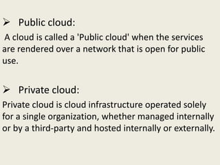  Public cloud:
A cloud is called a 'Public cloud' when the services
are rendered over a network that is open for public
use.
 Private cloud:
Private cloud is cloud infrastructure operated solely
for a single organization, whether managed internally
or by a third-party and hosted internally or externally.
 