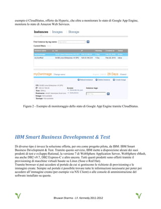 Bhuwan Sharma - J.F. Kennedy 2011-2012
esempio è CloudStatus, offerto da Hyperic, che oltre a monitorare lo stato di Google App Engine,
monitora lo stato di Amazon Web Services.
Figura 2 - Esempio di monitoraggio dello stato di Google App Engine tramite CloudStatus.
IBM Smart Business Development & Test
Di diverso tipo è invece la soluzione offerta, per ora come progetto pilota, da IBM: IBM Smart
Business Development & Test. Tramite questo servizio, IBM mette a disposizione alcuni dei suoi
prodotti di test e sviluppo Rational, la versione 7 di WebSphere Application Server, WebSphere sMash,
ma anche DB2 v9.7, DB2 Express-C e altro ancora. Tutti questi prodotti sono offerti tramite il
provisioning di macchine virtuali basate su Linux (Suse o Red Hat).
Tramite browser si può accedere al portale da cui si gestiscono le richieste di provisioning e le
immagini create. Sempre sul portale è possibile trovare tutte le informazioni necessarie per poter poi
accedere all’immagine creata (per esempio via NX Client) o alle console di amministrazione del
software installato su queste.
 