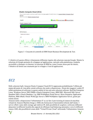 Bhuwan Sharma - J.F. Kennedy 2011-2012
Figura 3 - Cruscotto di controllo di IBM Smart Business Development & Test.
L’obiettivo di questa offerta è chiaramente differente rispetto alla soluzione marcata Google. Mentre la
soluzione di Google permette di sviluppare un’applicazione, caricarla sulla piattaforma e renderla
accessibile a chiunque via Internet, la soluzione di IBM ha, come il nome stesso può far intuire,
l’obiettivo di fornire uno strumento per lo sviluppo e il test di applicazioni.
EC2
Delle soluzioni IaaS, Amazon Elastic Compute Cloud (EC2) rappresenta probabilmente l’offerta più
ampia dal punto di vista della varietà software che mette a disposizione. Alcuni dei maggiori vendor IT
infatti permettono di utilizzare in questo ambito le loro più note soluzioni software: Red Hat Enterprise
Linux, Windows Server 2003/20008 e Oracle Enterprise Linux; IBM DB2, Microsoft SQL Server
Standard 2005 e Oracle Database 11g; IBM WebSphere Portal Server; Jboss Enterprise Application
Platform, IBM sMash, Oracle WebLogic Server e IBM WebSphere Application Server, giusto per
citarne alcuni.
Amazon mette a disposizione l’infrastruttura IT su cui fare il provisioning di istanze di macchine
virtuali (le Amazon Machine Image o AMI) che forniscono le funzionalità richieste dall’utente. I
servizi offerti vanno dallo storage agli indirizzi IP, dalla possibilità di scegliere e utilizzare differenti
datacenter in differenti località alla capacità di effettuare load balancing automatico verso le differenti
istanze AMI, alla possiblità di creare delle "Virtual Private Cloud" utilizzando l’infrastruttura Amazon.
 