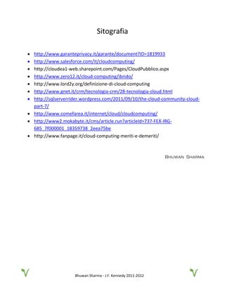 Bhuwan Sharma - J.F. Kennedy 2011-2012
Sitografia
• http://www.garanteprivacy.it/garante/document?ID=1819933
• http://www.salesforce.com/it/cloudcomputing/
• http://cloudea1-web.sharepoint.com/Pages/CloudPubblico.aspx
• http://www.zero12.it/cloud-computing/ibrido/
• http://www.lord2y.org/definizione-di-cloud-computing
• http://www.gnet.it/crm/tecnologia-crm/28-tecnologia-cloud.html
• http://sqlserverrider.wordpress.com/2011/09/10/the-cloud-community-cloud-
part-7/
• http://www.comefarea.it/internet/cloud/cloudcomputing/
• http://www2.mokabyte.it/cms/article.run?articleId=737-FEX-IRG-
685_7f000001_18359738_2eea75be
• http://www.fanpage.it/cloud-computing-meriti-e-demeriti/
Bhuwan Sharma
 