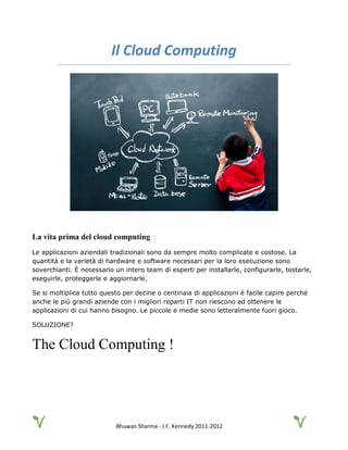 Bhuwan Sharma - J.F. Kennedy 2011-2012
Il Cloud Computing
La vita prima del cloud computing
Le applicazioni aziendali tradizionali sono da sempre molto complicate e costose. La
quantità e la varietà di hardware e software necessari per la loro esecuzione sono
soverchianti. È necessario un intero team di esperti per installarle, configurarle, testarle,
eseguirle, proteggerle e aggiornarle.
Se si moltiplica tutto questo per decine o centinaia di applicazioni è facile capire perché
anche le più grandi aziende con i migliori reparti IT non riescono ad ottenere le
applicazioni di cui hanno bisogno. Le piccole e medie sono letteralmente fuori gioco.
SOLUZIONE?
The Cloud Computing !
 