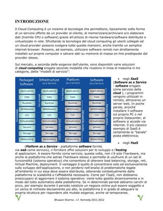 Bhuwan Sharma - J.F. Kennedy 2011-2012
INTRODUZIONE
Il Cloud Computing è un insieme di tecnologie che permettono, tipicamente sotto forma
di un servizio offerto da un provider al cliente, di memorizzare/archiviare e/o elaborare
dati (tramite CPU o software) grazie all'utilizzo di risorse hardware/software distribuite e
virtualizzate in rete. Sfruttando la tecnologia del cloud computing gli utenti collegati ad
un cloud provider possono svolgere tutte queste mansioni, anche tramite un semplice
internet browser. Possono, ad esempio, utilizzare software remoti non direttamente
installati sul proprio computer e salvare dati su memorie di massa on-line predisposte dal
provider stesso.
Sul mercato, a seconda delle esigenze dell’utente, sono disponibili varie soluzioni
di cloud computing erogate secondo modalità che ricadono in linea di massima in tre
categorie, dette “modelli di servizio”:
• negli SaaS
(Software as a Service
- software erogato
come servizio della
cloud ), i programmi
vengono utilizzati in
remoto, attraverso un
server web. In poche
parole, anzichè
installare il software
sul proprio PC o nel
proprio Datacenter, al
software si accede via
internet. Il più classico
esempio di SaaS è
certamente la "banale"
posta elettronica;
• negli PaaS
(Platform as a Service - piattaforme software fornite
via web come servizio), il fornitore offre soluzioni per lo sviluppo e l’hosting
di applicazioni. A essere fornito come servizio, questa volta, non c'è solo l'hardware, ma
anche la piattaforma che astrae l'hardware stesso e permette di usufruire di un set di
funzionalità (sistema operativo) che consentono di ottenere load balancing, storage, reti,
Virtual Machine, deployment. Il vantaggio è quello di concentrarsi solo ed esclusivamente
sullo sviluppo dell'applicazione, e non perdersi nell'analisi di problematiche legate
all'ambiente in cui essa deve essere distribuita, ottenendo contestualmente dalla
piattaforma la scalabilità e l'affidabilità necessaria. Come per l'IaaS, non dobbiamo
preoccuparci di aggiornare il sistema operativo: viene tutto gestito dinamicamente e in
modo del tutto automatico dalla piattaforma. Se in determinati periodi abbiamo carichi di
picco, per esempio durante il periodo natalizio un negozio online può essere soggetto a
un carico di richieste decisamente più alto, la piattaforma è in grado di adeguare la
propria struttura per rispondere alle mutate esigenze, anche se temporanee.
 