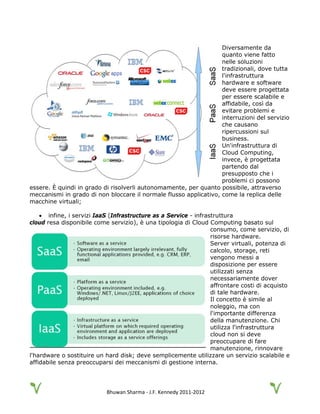 Bhuwan Sharma - J.F. Kennedy 2011-2012
Diversamente da
quanto viene fatto
nelle soluzioni
tradizionali, dove tutta
l'infrastruttura
hardware e software
deve essere progettata
per essere scalabile e
affidabile, così da
evitare problemi e
interruzioni del servizio
che causano
ripercussioni sul
business.
Un'infrastruttura di
Cloud Computing,
invece, è progettata
partendo dal
presupposto che i
problemi ci possono
essere. È quindi in grado di risolverli autonomamente, per quanto possibile, attraverso
meccanismi in grado di non bloccare il normale flusso applicativo, come la replica delle
macchine virtuali;
• infine, i servizi IaaS (Infrastructure as a Service - infrastruttura
cloud resa disponibile come servizio), è una tipologia di Cloud Computing basato sul
consumo, come servizio, di
risorse hardware.
Server virtuali, potenza di
calcolo, storage, reti
vengono messi a
disposizione per essere
utilizzati senza
necessariamente dover
affrontare costi di acquisto
di tale hardware.
Il concetto è simile al
noleggio, ma con
l'importante differenza
della manutenzione. Chi
utilizza l'infrastruttura
cloud non si deve
preoccupare di fare
manutenzione, rinnovare
l'hardware o sostituire un hard disk; deve semplicemente utilizzare un servizio scalabile e
affidabile senza preoccuparsi dei meccanismi di gestione interna.
 