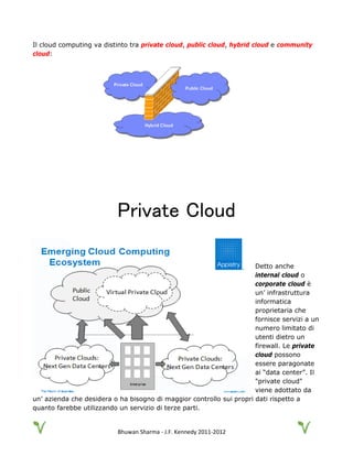 Bhuwan Sharma - J.F. Kennedy 2011-2012
Il cloud computing va distinto tra private cloud, public cloud, hybrid cloud e community
cloud:
Private Cloud
Detto anche
internal cloud o
corporate cloud è
un’ infrastruttura
informatica
proprietaria che
fornisce servizi a un
numero limitato di
utenti dietro un
firewall. Le private
cloud possono
essere paragonate
ai “data center”. Il
"private cloud"
viene adottato da
un’ azienda che desidera o ha bisogno di maggior controllo sui propri dati rispetto a
quanto farebbe utilizzando un servizio di terze parti.
 