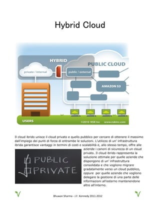 Bhuwan Sharma - J.F. Kennedy 2011-2012
Hybrid Cloud
Il cloud ibrido unisce il cloud privato e quello pubblico per cercare di ottenere il massimo
dall’impiego dei punti di forza di entrambe le soluzioni. L’utilizzo di un’ infrastruttura
ibrida garantisce vantaggi in termini di costi e scalabilità e, allo stesso tempo, offre alle
aziende i canoni di sicurezza di un cloud
privato. Il cloud ibrido rappresenta la
soluzione ottimale per quelle aziende che
dispongono di un’ infrastruttura
consolidata e che vogliono migrare
gradatamente verso un cloud pubblico,
oppure per quelle aziende che vogliono
delegare la gestione di una parte delle
informazioni all’esterno mantenendone
altre all’interno.
 
