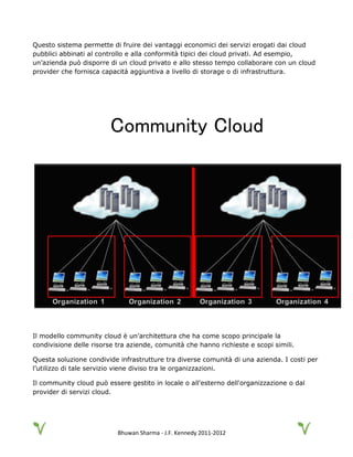 Bhuwan Sharma - J.F. Kennedy 2011-2012
Questo sistema permette di fruire dei vantaggi economici dei servizi erogati dai cloud
pubblici abbinati al controllo e alla conformità tipici dei cloud privati. Ad esempio,
un’azienda può disporre di un cloud privato e allo stesso tempo collaborare con un cloud
provider che fornisca capacità aggiuntiva a livello di storage o di infrastruttura.
Community Cloud
Il modello community cloud è un’architettura che ha come scopo principale la
condivisione delle risorse tra aziende, comunità che hanno richieste e scopi simili.
Questa soluzione condivide infrastrutture tra diverse comunità di una azienda. I costi per
l’utilizzo di tale servizio viene diviso tra le organizzazioni.
Il community cloud può essere gestito in locale o all'esterno dell'organizzazione o dal
provider di servizi cloud.
 