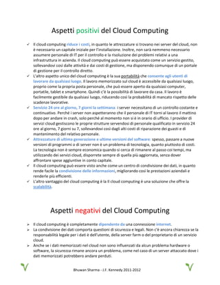 Bhuwan Sharma - J.F. Kennedy 2011-2012
Aspetti positivi del Cloud Computing
 Il cloud computing riduce i costi, in quanto le attrezzature si trovano nei server del cloud, non
è necessario un capitale iniziale per l’installazione. Inoltre, non sarà nemmeno necessario
assumere personale di IT per il controllo e la risoluzione dei problemi relativi a una
infrastruttura in azienda. Il cloud computing può essere acquistato come un servizio gestito,
sollevandovi così dalle attività e dai costi di gestione, ma disponendo comunque di un portale
di gestione per il controllo diretto.
 L'altro aspetto unico del cloud computing è la sua portabilità che consente agli utenti di
lavorare da qualsiasi luogo. Il lavoro memorizzato sul cloud è accessibile da qualsiasi luogo,
proprio come la propria posta personale, che può essere aperto da qualsiasi computer,
portatile, tablet e smartphone. Quindi c’è la possibilità di lavorare da casa. Il lavoro è
facilmente gestibile da qualsiasi luogo, riducendo così la probabilità di mancato rispetto delle
scadenze lavorative.
 Servizio 24 ore al giorno, 7 giorni la settimana: i server necessitano di un controllo costante e
continuativo. Perché i server non aspetteranno che il personale di IT torni al lavoro il mattino
dopo per andare in crash, solo perché al momento non si è in orario di ufficio. I provider di
servizi cloud gestiscono le proprie strutture servendosi di personale qualificato in servizio 24
ore al giorno, 7 giorni su 7, sollevandovi così dagli alti costi di riparazione dei guasti e di
mantenimento del relativo personale.
 Attrezzature di ultima generazione e ultime versioni del software: spesso, passare a nuove
versioni di programmi o di server non è un problema di tecnologia, quanto piuttosto di costi.
La tecnologia non è sempre economica quando si cerca di rimanere al passo coi tempi, ma
utilizzando dei servizi cloud, disporrete sempre di quella più aggiornata, senza dover
affrontare spese aggiuntive in conto capitale.
 Il cloud computing può essere visto anche come un centro di condivisione dei dati, in quanto
rende facile la condivisione delle informazioni, migliorando così le prestazioni aziendali e
renderle più efficienti.
 L'altro vantaggio del cloud computing è la Il cloud computing è una soluzione che offre la
scalabilità.
Aspetti negativi del Cloud Computing
 Il cloud computing è completamente dipendente da una connessione internet.
 La condivisione dei dati comporta questioni di sicurezza e legali. Non c'è ancora chiarezza se la
responsabilità legale per i dati è dell'utente, della server farm o del proprietario di un servizio
cloud.
 Anche se i dati memorizzati nel cloud non sono influenzati da alcun problema hardware o
software, la sicurezza rimane ancora un problema, come nel caso di un server attaccato dove i
dati memorizzati potrebbero andare perduti.
 