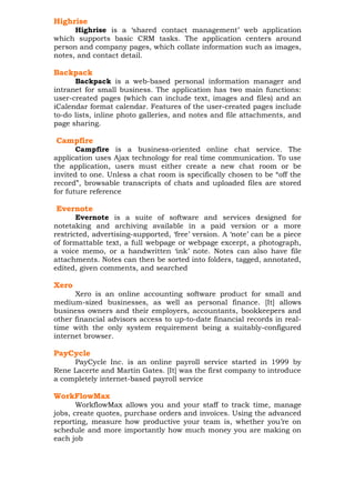 Highrise
Highrise is a ‘shared contact management’ web application
which supports basic CRM tasks. The application centers around
person and company pages, which collate information such as images,
notes, and contact detail.

Backpack
Backpack is a web-based personal information manager and
intranet for small business. The application has two main functions:
user-created pages (which can include text, images and files) and an
iCalendar format calendar. Features of the user-created pages include
to-do lists, inline photo galleries, and notes and file attachments, and
page sharing.

Campfire
Campfire is a business-oriented online chat service. The
application uses Ajax technology for real time communication. To use
the application, users must either create a new chat room or be
invited to one. Unless a chat room is specifically chosen to be “off the
record”, browsable transcripts of chats and uploaded files are stored
for future reference

Evernote
Evernote is a suite of software and services designed for
notetaking and archiving available in a paid version or a more
restricted, advertising-supported, ‘free’ version. A ‘note’ can be a piece
of formattable text, a full webpage or webpage excerpt, a photograph,
a voice memo, or a handwritten ‘ink’ note. Notes can also have file
attachments. Notes can then be sorted into folders, tagged, annotated,
edited, given comments, and searched

Xero
Xero is an online accounting software product for small and
medium-sized businesses, as well as personal finance. [It] allows
business owners and their employers, accountants, bookkeepers and
other financial advisors access to up-to-date financial records in realtime with the only system requirement being a suitably-configured
internet browser.

PayCycle
PayCycle Inc. is an online payroll service started in 1999 by
Rene Lacerte and Martin Gates. [It] was the first company to introduce
a completely internet-based payroll service

WorkFlowMax
WorkflowMax allows you and your staff to track time, manage
jobs, create quotes, purchase orders and invoices. Using the advanced
reporting, measure how productive your team is, whether you’re on
schedule and more importantly how much money you are making on
each job

 