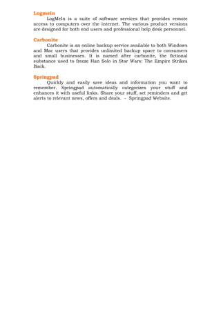 Logmein
LogMeIn is a suite of software services that provides remote
access to computers over the internet. The various product versions
are designed for both end users and professional help desk personnel.

Carbonite
Carbonite is an online backup service available to both Windows
and Mac users that provides unlimited backup space to consumers
and small businesses. It is named after carbonite, the fictional
substance used to freeze Han Solo in Star Wars: The Empire Strikes
Back.

Springpad
Quickly and easily save ideas and information you want to
remember. Springpad automatically categorizes your stuff and
enhances it with useful links. Share your stuff, set reminders and get
alerts to relevant news, offers and deals. - Springpad Website.

 