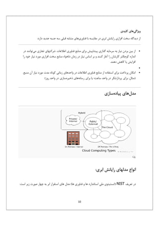 ‫وﻳﮋﮔﻲﻫﺎي ﻛﻠﻴﺪي‬
‫از دﻳﺪﮔﺎه ﺳﺨﺖ اﻓﺰاري راﻳﺎﻧﺶ اﺑﺮي در ﻣﻘﺎﻳﺴﻪ ﺑﺎ ﻓﻨﺎوريﻫﺎي ﻣﺸﺎﺑﻪ ﻗﺒﻠﻲ ﺳﻪ ﺟﻨﺒﻪ ﺟﺪﻳﺪ دارد:‬

‫•‬

‫از ﺑﻴﻦ ﺑﺮدن ﻧﻴﺎز ﺑﻪ ﺳﺮﻣﺎﻳﻪ ﮔﺬاري ﭘﻴﺸﺎﭘﻴﺶ ﺑﺮاي ﻣﻨﺎﺑﻊ ﻓﻨﺎوري اﻃﻼﻋﺎت. ﺷﺮﻛﺘﻬﺎي ﺗﺠﺎري ﻣﻲﺗﻮاﻧﻨﺪ در‬
‫اﻧﺪازه ﻛﻮﭼﻜﺘﺮ ﻛﺎرﺷﺎن را آﻏﺎز ﻛﻨﻨﺪ و ﺑﺮ اﺳﺎس ﻧﻴﺎز در زﻣﺎن دﻟﺨﻮاه ﻣﻨﺎﺑﻊ ﺳﺨﺖ اﻓﺰاري ﻣﻮرد ﻧﻴﺎز ﺧﻮد را‬
‫اﻓﺰاﻳﺶ ﻳﺎ ﻛﺎﻫﺶ دﻫﻨﺪ.‬

‫•‬
‫•‬

‫اﻣﻜﺎن ﭘﺮداﺧﺖ ﺑﺮاي اﺳﺘﻔﺎده از ﻣﻨﺎﺑﻊ ﻓﻨﺎوري اﻃﻼﻋﺎت در واﺣﺪﻫﺎي زﻣﺎﻧﻲ ﻛﻮﺗﺎه ﻣﺪت ﻣﻮرد ﻧﻴﺎز آن ﻣﻨﺒﻊ.‬
‫)ﻣﺜﺎل: ﺑﺮاي ﭘﺮدازﺷﮕﺮ در واﺣﺪ ﺳﺎﻋﺖ؛ ﻳﺎ ﺑﺮاي رﺳﺎﻧﻪﻫﺎي ذﺧﻴﺮهﺳﺎزي در واﺣﺪ روز(‬

‫ﻣﺪلﻫﺎي ﭘﻴﺎدهﺳﺎزي‬

‫اﻧﻮاع ﻣﺪﻟﻬﺎي راﻳﺎﻧﺶ اﺑﺮي:‬
‫در ﺗﻌﺮﻳﻒ ‪) NIST‬اﻧﺴﺘﻴﺘﻮي ﻣﻠﻲ اﺳﺘﺎﻧﺪارد ﻫﺎ و ﻓﻨﺎوري ﻫﺎ( ﻣﺪل ﻫﺎي اﺳﺘﻘﺮار اﺑﺮ ﺑﻪ ﭼﻬﺎر ﺻﻮرت زﻳﺮ اﺳﺖ:‬

‫01‬

 