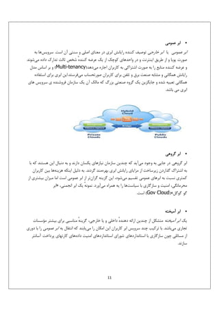 ‫•‬

‫اﺑﺮ ﻋﻤﻮﻣﻲ‬

‫اﺑﺮ ﻋﻤﻮﻣﻲ ﻳﺎ اﺑﺮ ﺧﺎرﺟﻲ ﺗﻮﺻﻴﻒ ﻛﻨﻨﺪه راﻳﺎﻧﺶ اﺑﺮي در ﻣﻌﻨﺎي اﺻﻠﻲ و ﺳﻨﺘﻲ آن اﺳﺖ. ﺳﺮوﻳﺲﻫﺎ ﺑﻪ‬
‫ﺻﻮرت ﭘﻮﻳﺎ و از ﻃﺮﻳﻖ اﻳﻨﺘﺮﻧﺖ و در واﺣﺪﻫﺎي ﻛﻮﭼﻚ از ﻳﻚ ﻋﺮﺿﻪ ﻛﻨﻨﺪه ﺷﺨﺺ ﺛﺎﻟﺚ ﺗﺪارك داده ﻣﻲﺷﻮﻧﺪ‬
‫ٔ‬
‫و ﻋﺮﺿﻪ ﻛﻨﻨﺪه ﻣﻨﺎﺑﻊ را ﺑﻪ ﺻﻮرت اﺷﺘﺮاﻛﻲ ﺑﻪ ﻛﺎرﺑﺮان اﺟﺎره ﻣﻲدﻫﺪ)‪ (Multi-tenancy‬و ﺑﺮ اﺳﺎس ﻣﺪل‬
‫راﻳﺎﻧﺶ ﻫﻤﮕﺎﻧﻲ و ﻣﺸﺎﺑﻪ ﺻﻨﻌﺖ ﺑﺮق و ﺗﻠﻔﻦ ﺑﺮاي ﻛﺎرﺑﺮان ﺻﻮرﺗﺤﺴﺎب ﻣﻲﻓﺮﺳﺘﺪ.اﻳﻦ اﺑﺮي ﺑﺮاي اﺳﺘﻔﺎده‬
‫ﻫﻤﮕﺎﻧﻲ ﺗﻌﺒﻴﻪ ﺷﺪه و ﺟﺎﻳﮕﺰﻳﻦ ﻳﻚ ﮔﺮوه ﺻﻨﻌﺘﻲ ﺑﺰرگ ﻛﻪ ﻣﺎﻟﻚ آن ﻳﻚ ﺳﺎزﻣﺎن ﻓﺮوﺷﻨﺪه ي ﺳﺮوﻳﺲ ﻫﺎي‬
‫اﺑﺮي ﻣﻲ ﺑﺎﺷﺪ.‬

‫•‬

‫اﺑﺮ ﮔﺮوﻫﻲ‬

‫اﺑﺮ ﮔﺮوﻫﻲ در ﺟﺎﻳﻲ ﺑﻪ وﺟﻮد ﻣﻲآﻳﺪ ﻛﻪ ﭼﻨﺪﻳﻦ ﺳﺎزﻣﺎن ﻧﻴﺎزﻫﺎي ﻳﻜﺴﺎن دارﻧﺪ و ﺑﻪ دﻧﺒﺎل اﻳﻦ ﻫﺴﺘﻨﺪ ﻛﻪ ﺑﺎ‬
‫ﺑﻪ اﺷﺘﺮاك ﮔﺬاردن زﻳﺮﺳﺎﺧﺖ از ﻣﺰاﻳﺎي راﻳﺎﻧﺶ اﺑﺮي ﺑﻬﺮهﻣﻨﺪ ﮔﺮدﻧﺪ. ﺑﻪ دﻟﻴﻞ اﻳﻨﻜﻪ ﻫﺰﻳﻨﻪﻫﺎ ﺑﻴﻦ ﻛﺎرﺑﺮان‬
‫ﻛﻤﺘﺮي ﻧﺴﺒﺖ ﺑﻪ اﺑﺮﻫﺎي ﻋﻤﻮﻣﻲ ﺗﻘﺴﻴﻢ ﻣﻲﺷﻮد، اﻳﻦ ﮔﺰﻳﻨﻪ ﮔﺮانﺗﺮ از اﺑﺮ ﻋﻤﻮﻣﻲ اﺳﺖ اﻣﺎ ﻣﻴﺰان ﺑﻴﺸﺘﺮي از‬
‫ﻣﺤﺮﻣﺎﻧﮕﻲ، اﻣﻨﻴﺖ و ﺳﺎزﮔﺎري ﺑﺎ ﺳﻴﺎﺳﺖﻫﺎ را ﻳﻪ ﻫﻤﺮاه ﻣﻲآورد. ﻧﻤﻮﻧﻪ ﻳﻚ اﺑﺮ اﻧﺠﻤﻨﻲ، »اﺑﺮ‬
‫ٔ‬
‫ﮔﻮ ﮔﻮﮔﻞ«)‪ (Gov Cloud‬اﺳﺖ.‬

‫•‬

‫اﺑﺮ آﻣﻴﺨﺘﻪ‬

‫ﻳﻚ اﺑﺮ آﻣﻴﺨﺘﻪ ﻣﺘﺸﻜﻞ از ﭼﻨﺪﻳﻦ اراﺋﻪ دﻫﻨﺪه داﺧﻠﻲ و ﻳﺎ ﺧﺎرﺟﻲ، ﮔﺰﻳﻨﻪ ﻣﻨﺎﺳﺒﻲ ﺑﺮاي ﺑﻴﺸﺘﺮ ﻣﺆﺳﺴﺎت‬
‫ٔ‬
‫ٔ‬
‫ﺗﺠﺎري ﻣﻲﺑﺎﺷﺪ. ﺑﺎ ﺗﺮﻛﻴﺐ ﭼﻨﺪ ﺳﺮوﻳﺲ اﺑﺮ ﻛﺎرﺑﺮان اﻳﻦ اﻣﻜﺎن را ﻣﻲﻳﺎﺑﻨﺪ ﻛﻪ اﻧﺘﻘﺎل ﺑﻪ اﺑﺮ ﻋﻤﻮﻣﻲ را ﺑﺎ دوري‬
‫از ﻣﺴﺎﺋﻠﻲ ﭼﻮن ﺳﺎزﮔﺎري ﺑﺎ اﺳﺘﺎﻧﺪاردﻫﺎي ﺷﻮراي اﺳﺘﺎﻧﺪاردﻫﺎي اﻣﻨﻴﺖ دادهﻫﺎي ﻛﺎرﺗﻬﺎي ﭘﺮداﺧﺖ آﺳﺎﻧﺘﺮ‬
‫ﺳﺎزﻧﺪ.‬

‫11‬

 