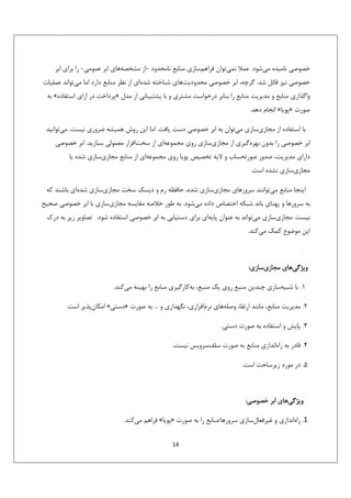 ‫ﺧﺼﻮﺻﻲ ﻧﺎﻣﻴﺪه ﻣﻲﺷﻮد. ﻋﻤﻼ ﻧﻤﻲﺗﻮان ﻓﺮاﻫﻢﺳﺎزي ﻣﻨﺎﺑﻊ ﻧﺎﻣﺤﺪود -از ﻣﺸﺨﺼﻪﻫﺎي اﺑﺮ ﻋﻤﻮﻣﻲ- را ﺑﺮاي اﺑﺮ‬
‫ﺧﺼﻮﺻﻲ ﻧﻴﺰ ﻗﺎﺋﻞ ﺷﺪ. ﮔﺮﭼﻪ، اﺑﺮ ﺧﺼﻮﺻﻲ ﻣﺤﺪودﻳﺖﻫﺎي ﺷﻨﺎﺧﺘﻪ ﺷﺪهاي از ﻧﻈﺮ ﻣﻨﺎﺑﻊ دارد اﻣﺎ ﻣﻲﺗﻮاﻧﺪ ﻋﻤﻠﻴﺎت‬
‫واﮔﺬاري ﻣﻨﺎﺑﻊ و ﻣﺪﻳﺮﻳﺖ ﻣﻨﺎﺑﻊ را ﺑﻨﺎﺑﺮ درﺧﻮاﺳﺖ ﻣﺸﺘﺮي و ﺑﺎ ﭘﺸﺘﻴﺒﺎﻧﻲ از ﻣﺪل »ﭘﺮداﺧﺖ در ازاي اﺳﺘﻔﺎده« ﺑﻪ‬
‫ﺻﻮرت »ﭘﻮﻳﺎ« اﻧﺠﺎم دﻫﺪ.‬
‫ﺑﺎ اﺳﺘﻔﺎده از ﻣﺠﺎزيﺳﺎزي ﻣﻲﺗﻮان ﺑﻪ اﺑﺮ ﺧﺼﻮﺻﻲ دﺳﺖ ﻳﺎﻓﺖ. اﻣﺎ اﻳﻦ روش ﻫﻤﻴﺸﻪ ﺿﺮوري ﻧﻴﺴﺖ. ﻣﻲﺗﻮاﻧﻴﺪ‬
‫اﺑﺮ ﺧﺼﻮﺻﻲ را ﺑﺪون ﺑﻬﺮهﮔﻴﺮي از ﻣﺠﺎزيﺳﺎزي روي ﻣﺠﻤﻮﻋﻪاي از ﺳﺨﺖاﻓﺰار ﻣﻌﻤﻮﻟﻲ ﺑﺴﺎزﻳﺪ. اﺑﺮ ﺧﺼﻮﺻﻲ‬
‫داراي ﻣﺪﻳﺮﻳﺖ، ﺻﺪور ﺻﻮرﺗﺤﺴﺎب و ﻻﻳﻪ ﺗﺨﺼﻴﺺ ﭘﻮﻳﺎ روي ﻣﺠﻤﻮﻋﻪاي از ﻣﻨﺎﺑﻊ ﻣﺠﺎزيﺳﺎزي ﺷﺪه ﻳﺎ‬
‫ﻣﺠﺎزيﺳﺎزي ﻧﺸﺪه اﺳﺖ.‬
‫اﻳﻨﺠﺎ ﻣﻨﺎﺑﻊ ﻣﻲﺗﻮاﻧﻨﺪ ﺳﺮورﻫﺎي ﻣﺠﺎزيﺳﺎزي ﺷﺪه، ﺣﺎﻓﻈﻪ رم و دﻳﺴﻚ ﺳﺨﺖ ﻣﺠﺎزيﺳﺎزي ﺷﺪهاي ﺑﺎﺷﻨﺪ ﻛﻪ‬
‫ﺑﻪ ﺳﺮورﻫﺎ و ﭘﻬﻨﺎي ﺑﺎﻧﺪ ﺷﺒﻜﻪ اﺧﺘﺼﺎص داده ﻣﻲﺷﻮد. ﺑﻪ ﻃﻮر ﺧﻼﺻﻪ ﻣﻘﺎﻳﺴﻪ ﻣﺠﺎزيﺳﺎزي ﺑﺎ اﺑﺮ ﺧﺼﻮﺻﻲ ﺻﺤﻴﺢ‬
‫ﻧﻴﺴﺖ. ﻣﺠﺎزيﺳﺎزي ﻣﻲﺗﻮاﻧﺪ ﺑﻪ ﻋﻨﻮان ﭘﺎﻳﻪاي ﺑﺮاي دﺳﺘﻴﺎﺑﻲ ﺑﻪ اﺑﺮ ﺧﺼﻮﺻﻲ اﺳﺘﻔﺎده ﺷﻮد. ﺗﺼﺎوﻳﺮ زﻳﺮ ﺑﻪ درك‬
‫اﻳﻦ ﻣﻮﺿﻮع ﻛﻤﻚ ﻣﻲﻛﻨﺪ.‬

‫وﻳﮋﮔﻲﻫﺎي ﻣﺠﺎزيﺳﺎزي:‬
‫1. ﺑﺎ ﺷﺒﻴﻪﺳﺎزي ﭼﻨﺪﻳﻦ ﻣﻨﺒﻊ روي ﻳﻚ ﻣﻨﺒﻊ، ﺑﻪﻛﺎرﮔﻴﺮي ﻣﻨﺎﺑﻊ را ﺑﻬﻴﻨﻪ ﻣﻲﻛﻨﺪ.‬
‫2. ﻣﺪﻳﺮﻳﺖ ﻣﻨﺎﺑﻊ، ﻣﺎﻧﻨﺪ ارﺗﻘﺎ، وﺻﻠﻪﻫﺎي ﻧﺮماﻓﺰاري، ﻧﮕﻬﺪاري و ... ﺑﻪ ﺻﻮرت »دﺳﺘﻲ« اﻣﻜﺎنﭘﺬﻳﺮ اﺳﺖ.‬
‫3. ﭘﺎﻳﺶ و اﺳﺘﻔﺎده ﺑﻪ ﺻﻮرت دﺳﺘﻲ.‬
‫4. ﻗﺎدر ﺑﻪ راهاﻧﺪازي ﻣﻨﺎﺑﻊ ﺑﻪ ﺻﻮرت ﺳﻠﻒﺳﺮوﻳﺲ ﻧﻴﺴﺖ.‬
‫5. در ﻣﻮرد زﻳﺮﺳﺎﺧﺖ اﺳﺖ.‬

‫وﻳﮋﮔﻲﻫﺎي اﺑﺮ ﺧﺼﻮﺻﻲ:‬
‫1. راهاﻧﺪازي و ﻏﻴﺮﻓﻌﺎلﺳﺎزي ﺳﺮورﻫﺎ/ﻣﻨﺎﺑﻊ را ﺑﻪ ﺻﻮرت »ﭘﻮﻳﺎ« ﻓﺮاﻫﻢ ﻣﻲﻛﻨﺪ.‬
‫41‬

 