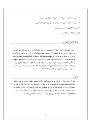 ‫2. ﻣﺪﻳﺮﻳﺖ ﺧﻮدﻛﺎر و ﻣﺘﻤﺮﻛﺰ ﻣﺠﻤﻮﻋﻪاي از ﻣﻨﺎﺑﻊ ﻗﺎﺑﻞ دﺳﺘﺮس.‬
‫3. ﻣﺪﻳﺮﻳﺖ ﺧﻮدﻛﺎر ﻣﻨﺎﺑﻌﻲ ﻣﺎﻧﻨﺪ ارﺗﻘﺎ، وﺻﻠﻪﻫﺎي ﻧﺮماﻓﺰاري، ﻧﮕﻬﺪاري و ...‬
‫4. ﻗﺎدر ﺑﻪ راهاﻧﺪازي ﺳﻠﻒﺳﺮوﻳﺲ ﻣﻨﺎﺑﻊ.‬
‫5. در ﻣﻮرد اراﻳﻪ ﺧﺪﻣﺎت اﺳﺖ.‬

‫رﺳﺎﻧﻪ ذﺧﻴﺮهﺳﺎزي اﺑﺮي‬

‫•‬

‫رﺳﺎﻧﻪ ذﺧﻴﺮه ﺳﺎزي اﺑﺮي ﻣﺪﻟﻲ از ذﺧﻴﺮه ﺳﺎزي ﺑﺮ ﭘﺎﻳﻪ ﺷﺒﻜﻪاﺳﺖ ﻛﻪ در آن دادهﻫﺎ ﺑﺮ روي ﭼﻨﺪﻳﻦ‬
‫ٔ‬
‫ﺳﺮور ﻣﺠﺎزي ذﺧﻴﺮه ﻣﻲﺷﻮد. ﻣﻌﻤﻮﻻً اﻳﻦ ﺳﺮوﻳﺲ ﺗﻮﺳﻂ ﺷﺮﻛﺘﻬﺎي ﻣﻴﺰﺑﺎﻧﻲ اراﺋﻪ ﻣﻲﺷﻮد ﻛﻪ ﻣﺮاﻛﺰ داده‬
‫ﺑﺰرﮔﻲ را در اﺧﺘﻴﺎر دارﻧﺪ. اﻓﺮادي ﻛﻪ ﺑﺨﻮاﻫﻨﺪ داده ﻫﺎﻳﺸﺎن ﺗﻮﺳﻂ اﻳﻦ ﺷﺮﻛﺘﻬﺎ ﻣﻴﺰﺑﺎﻧﻲ ﺷﻮد ﻣﻲﺗﻮاﻧﻨﺪ‬
‫ﻓﻀﺎي ذﺧﻴﺮه ﺳﺎزي را از آﻧﻬﺎ ﺑﺨﺮﻧﺪ و ﻳﺎ اﺟﺎره ﻛﻨﻨﺪ. از ﺳﻮي دﻳﮕﺮ ﮔﺮداﻧﻨﺪﮔﺎن ﻣﺮاﻛﺰ دادهﻫﺎ ﻣﻨﺎﺑﻊ ﺧﻮد‬
‫را، ﻣﻄﺎﺑﻖ ﻧﻴﺎزﻫﺎي ﻣﺸﺘﺮﻳﺎن، ﻣﺠﺎزي ﺳﺎزي ﻣﻲﻛﻨﻨﺪ و ﺳﺮوﻳﺲ را ﺑﻪ ﺻﻮرت ﺳﺮورﻫﺎي ﻣﺠﺎزي اراﺋﻪ‬
‫ﻣﻲدﻫﻨﺪ ﻛﻪ ﻗﺎﺑﻞ ﻣﺪﻳﺮﻳﺖ ﺗﻮﺳﻂ ﻛﺎرﺑﺮان اﺳﺖ. در ﻋﻤﻞ دادهﻫﺎي ذﺧﻴﺮه ﺷﺪه روي ﻳﻚ ﺳﺮور ﻣﺠﺎزي‬
‫ﻣﻤﻜﻦ اﺳﺖ ﺑﺮ روي ﭼﻨﺪﻳﻦ ﺳﺮور ﻓﻴﺰﻳﻜﻲ ﻣﺨﺘﻠﻒ ذﺧﻴﺮه ﺷﺪه ﺑﺎﺷﻨﺪ.‬

‫ﻣﻴﺎن اﺑﺮ‬
‫•‬

‫ﻣﻴﺎن اﺑﺮ اﺑﺮي ﺟﻬﺎﻧﻲ از اﺑﺮﻫﺎي ﺑﻪ ﻫﻢ ﭘﻴﻮﺳﺘﻪاﺳﺖ » ﻛﻪ از ﮔﺴﺘﺮش ﻣﻔﻬﻮم اﻳﻨﺘﺮﻧﺖ ﺑﻪ ﻋﻨﻮان ﺷﺒﻜﻪ‬
‫ﺷﺒﻜﻪﻫﺎ ﻧﺘﻴﺠﻪ ﻣﻲﺷﻮد. اﻳﻦ واژه ﻧﺨﺴﺘﻴﻦ ﺑﺎر در ﺳﺎل 7002 ﺗﻮﺳﻂ ﻛﻮﻳﻦ ﻛﻠﻲ ﺑﻜﺎر رﻓﺖ ﻛﻪ ﻧﻈﺮ ﺧﻮد را‬
‫اﻳﻨﮕﻮﻧﻪ ﺑﻴﺎن ﻛﺮد ﻛﻪ «ﻣﺎ ﺳﺮاﻧﺠﺎم ﺑﻪ ﻣﻴﺎن اﺑﺮ ﺧﻮاﻫﻴﻢ رﺳﻴﺪ ﻛﻪ اﺑﺮ اﺑﺮﻫﺎﺳﺖ. اﻳﻦ ﻣﻴﺎن اﺑﺮ اﺑﻌﺎدي ﺑﻪ‬
‫اﻧﺪازه ﻳﻚ ﻣﺎﺷﻴﻦ ﻣﺘﺸﻜﻞ از ﺗﻤﺎم ﺳﺮورﻫﺎ و ﺷﺮﻛﺖ ﻛﻨﻨﺪهﻫﺎي روي زﻣﻴﻦ اﺳﺖ.» اﻳﻦ واژه در ﺳﺎل‬
‫9002 ﻣﻘﺒﻮﻟﻴﺖ ﻋﺎم ﻳﺎﻓﺖ و ﻫﻤﭽﻨﻴﻦ ﺑﺮاي ﺗﻮﺻﻴﻒ ﻣﺮاﻛﺰ داده آﻳﻨﺪه ﺑﻜﺎر رﻓﺘﻪاﺳﺖ.‬

‫51‬

 