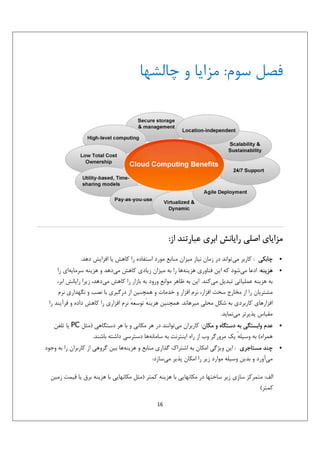 ‫ﻓﺼﻞ ﺳﻮم: ﻣﺰاﻳﺎ و ﭼﺎﻟﺸﻬﺎ‬

‫ﻣﺰاﻳﺎي اﺻﻠﻲ راﻳﺎﻧﺶ اﺑﺮي ﻋﺒﺎرﺗﻨﺪ از:‬
‫•‬
‫•‬

‫•‬

‫•‬

‫ﭼﺎﺑﻜﻲ : ﻛﺎرﺑﺮ ﻣﻲﺗﻮاﻧﺪ در زﻣﺎن ﻧﻴﺎز ﻣﻴﺰان ﻣﻨﺎﺑﻊ ﻣﻮرد اﺳﺘﻔﺎده را ﻛﺎﻫﺶ ﻳﺎ اﻓﺰاﻳﺶ دﻫﺪ.‬
‫ﻫﺰﻳﻨﻪ: ادﻋﺎ ﻣﻲﺷﻮد ﻛﻪ اﻳﻦ ﻓﻨﺎوري ﻫﺰﻳﻨﻪﻫﺎ را ﺑﻪ ﻣﻴﺰان زﻳﺎدي ﻛﺎﻫﺶ ﻣﻲدﻫﺪ و ﻫﺰﻳﻨﻪ ﺳﺮﻣﺎﻳﻪاي را‬
‫ﺑﻪ ﻫﺰﻳﻨﻪ ﻋﻤﻠﻴﺎﺗﻲ ﺗﺒﺪﻳﻞ ﻣﻲﻛﻨﺪ. اﻳﻦ ﺑﻪ ﻇﺎﻫﺮ ﻣﻮاﻧﻊ ورود ﺑﻪ ﺑﺎزار را ﻛﺎﻫﺶ ﻣﻲدﻫﺪ، زﻳﺮا راﻳﺎﻧﺶ اﺑﺮ،‬
‫ﻣﺸﺘﺮﻳﺎن را از ﻣﺨﺎرج ﺳﺨﺖ اﻓﺰار، ﻧﺮم اﻓﺰار و ﺧﺪﻣﺎت و ﻫﻤﭽﻨﻴﻦ از درﮔﻴﺮي ﺑﺎ ﻧﺼﺐ و ﻧﮕﻬﺪاري ﻧﺮم‬
‫اﻓﺰارﻫﺎي ﻛﺎرﺑﺮدي ﺑﻪ ﺷﻜﻞ ﻣﺤﻠﻲ ﻣﻴﺮﻫﺎﻧﺪ. ﻫﻤﭽﻨﻴﻦ ﻫﺰﻳﻨﻪ ﺗﻮﺳﻌﻪ ﻧﺮم اﻓﺰاري را ﻛﺎﻫﺶ داده و ﻓﺮآﻳﻨﺪ را‬
‫ٔ‬
‫ٔ‬
‫ﻣﻘﻴﺎس ﭘﺬﻳﺮﺗﺮ ﻣﻲﻧﻤﺎﻳﺪ.‬
‫ﻋﺪم واﺑﺴﺘﮕﻲ ﺑﻪ دﺳﺘﮕﺎه و ﻣﻜﺎن: ﻛﺎرﺑﺮان ﻣﻲﺗﻮاﻧﻨﺪ در ﻫﺮ ﻣﻜﺎﻧﻲ و ﺑﺎ ﻫﺮ دﺳﺘﮕﺎﻫﻲ )ﻣﺜﻞ ‪ PC‬ﻳﺎ ﺗﻠﻔﻦ‬
‫ﻫﻤﺮاه( ﺑﻪ وﺳﻴﻠﻪ ﻳﻚ ﻣﺮورﮔﺮ وب از راه اﻳﻨﺘﺮﻧﺖ ﺑﻪ ﺳﺎﻣﺎﻧﻪﻫﺎ دﺳﺘﺮﺳﻲ داﺷﺘﻪ ﺑﺎﺷﻨﺪ.‬
‫ٔ‬
‫ﭼﻨﺪ ﻣﺴﺘﺎﺟﺮي : اﻳﻦ وﻳﮋﮔﻲ اﻣﻜﺎن ﺑﻪ اﺷﺘﺮاك ﮔﺬاري ﻣﻨﺎﺑﻊ و ﻫﺰﻳﻨﻪﻫﺎ ﺑﻴﻦ ﮔﺮوﻫﻲ از ﻛﺎرﺑﺮان را ﺑﻪ وﺟﻮد‬
‫ﻣﻲآورد و ﺑﺪﻳﻦ وﺳﻴﻠﻪ ﻣﻮارد زﻳﺮ را اﻣﻜﺎن ﭘﺬﻳﺮ ﻣﻲﺳﺎزد:‬
‫اﻟﻒ: ﻣﺘﻤﺮﻛﺰ ﺳﺎزي زﻳﺮ ﺳﺎﺧﺘﻬﺎ در ﻣﻜﺎﻧﻬﺎﻳﻲ ﺑﺎ ﻫﺰﻳﻨﻪ ﻛﻤﺘﺮ )ﻣﺜﻞ ﻣﻜﺎﻧﻬﺎﻳﻲ ﺑﺎ ﻫﺰﻳﻨﻪ ﺑﺮق ﻳﺎ ﻗﻴﻤﺖ زﻣﻴﻦ‬
‫ﻛﻤﺘﺮ(‬
‫61‬

 