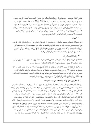 ‫ﺗﻮاﻧﺎﻳﻲ ﻛﻨﺘﺮل ﻫﺰﻳﻨﻪﻫﺎ و ﺗﻬﻴﻪ و ﺗﺪارك زﻳﺮﺳﺎﺧﺖﻫﺎ ﺑﻬﻨﮕﺎم ﻧﻴﺎز، ﺑﻪ وﻳﮋه ﺑﺎﻋﺚ ﺟﺬب ﻛﺴﺐ و ﻛﺎرﻫﺎي ﺟﺪﻳﺪي‬
‫ﻛﻪ ﻣﻨﺎﺑﻊ ﻛﻤﺘﺮي در اﺧﺘﻴﺎر داﺷﺘﻨﺪ، ﺷﺪ. ﻫﻤﭽﻨﻴﻦ ﺷﺮﻛﺖﻫﺎي 0.2 ‪ Web‬ﻛﻪ در ﺣﺎﻟﺖ ﻋﺎدي ﻣﻨﺎﺑﻊ ﻛﻤﺘﺮي‬
‫دارﻧﺪ و ﺑﺪﻧﺒﺎل ﻛﺴﺐ ﺗﻮاﻧﺎﻳﻲِ اﻓﺰاﻳﺶ ﻳﺎ ﻛﺎﻫﺶِ آﺳﺎن ﺗﻘﺎﺿﺎ، ﺑﻬﻨﮕﺎم ﻧﻴﺎز ﻫﺴﺘﻨﺪ. ﺷﺮﻛﺖﻫﺎي ﺑﺰرﮔﺘﺮ، ﻛﻪ ﻋﻤﻮﻣﺎ‬
‫ﺻﺒﺮ ﻣﻲﻛﻨﻨﺪ ﺗﺎ ﺗﻜﻨﻮﻟﻮژيﻫﺎي ﺟﺪﻳﺪ ﭘﺬﻳﺮﻓﺘﻪ ﺷﻮﻧﺪ، از ﺑﺮاي ﭘﺮوژهﻫﺎي ﻣﻮﻗﺖ و ﮔﺎه و ﺑﻴﮕﺎﻫﻲ اﺳﺘﻔﺎده ﻣﻲﻛﻨﻨﺪ‬
‫ﻛﻪ ﻣﻨﺎﺑﻊ اﺿﺎﻓﻲ زﻳﺎدي را ﻣﻲﻃﻠﺒﻨﺪ.ﻣﺜﻞ ﻫﻤﻪ روﻳﻜﺮدﻫﺎي ﺗﺎزه ﭘﺪﻳﺪار ﺷﺪه، ﻣﻴﺰاﻧﻲ از ﺑﻴﻢ، ﻋﺪم اﻃﻤﻴﻨﺎن و‬
‫ٔ‬
‫ٔ ﺑﺎﻟﻨﺪﮔﻲ اﻳﻦ ﺗﻜﻨﻮﻟﻮژي وﺟﻮد دارد.‬
‫ﻗﻄﻌﻴﺖ، و ﻧﮕﺮاﻧﻲﻫﺎﻳﻲ درﺑﺎره‬
‫• ﻛﻨﺘﺮل:‬
‫اراﺋﻪ دﻫﻨﺪﮔﺎن ﺧﺪﻣﺎت، ﻣﻌﻤﻮﻻً ﺳﻜﻮﻫﺎ را ﺑﺮاي ﭘﺸﺘﻴﺒﺎﻧﻲ از ﺷﻴﻮهﻫﺎي ﺗﺠﺎري و ‪IT‬ي ﻳﻚ ﺷﺮﻛﺖ ﺧﺎص ﻃﺮاﺣﻲ‬
‫ﻧﻤﻲﻛﻨﻨﺪ. ﻫﻤﭽﻨﻴﻦ، ﻛﺎرﺑﺮان ﻗﺎدر ﺑﻪ ﺗﻐﻴﻴﺮ ﺗﻜﻨﻮﻟﻮژيِ ﺳﻜﻮﻫﺎ ﺑﻪ ﻫﻨﮕﺎم ﻧﻴﺎز ﻧﺨﻮاﻫﻨﺪ ﺑﻮد. ﮔﺮﭼﻪ اراﺋﻪ دﻫﻨﺪﮔﺎن‬
‫ﻣﻲﺗﻮاﻧﻨﺪ ﺑﺎ ﺗﻮﺟﻪ ﺑﻪ اﻳﻨﻜﻪ ﭼﻪ ﺗﻜﻨﻮﻟﻮژي اي ﺑﻪ ﺑﻬﺘﺮﻳﻦ ﻧﺤﻮ ﻧﻴﺎزﻫﺎ را ﭘﺎﺳﺦ ﻣﻲدﻫﺪ و ﺑﻬﻨﮕﺎم ﻧﻴﺎز آن را ﺗﻐﻴﻴﻴﺮ‬
‫دﻫﻨﺪ ﻛﻪ اﻳﻦ ﻛﺎر ﺑﺪون ﻣﻮاﻓﻘﺖ ﻳﺎ رﺿﺎﻳﺖ ﻣﺸﺘﺮﻳﺎن اﻧﺠﺎم ﻣﻲﮔﻴﺮد.‬
‫• ﻫﺰﻳﻨﻪﻫﺎي ﭘﻬﻨﺎي ﺑﺎﻧﺪ:‬
‫ﺑﻪ ﻟﻄﻒ ﭘﻬﻨﺎي ﺑﺎﻧﺪ ﺑﺎﻻي ﺷﺒﻜﻪ، ﻛﺎرﺑﺮ ﺣﺘﻲ ﻫﻨﮕﺎﻣﻲ ﻛﻪ در ﺣﺎل اﺳﺘﻔﺎده از وب ﺑﻪ ﻋﻨﻮان ﻳﻚ ﻛﺎﻣﭙﻴﻮﺗﺮ ﻓﺮاﮔﻴﺮ‬
‫اﺳﺖ، اﺣﺴﺎسِ ﻛﺎر ﺑﺮ روي ﺳﻴﺴﺘﻢ ﻣﺤﻠﻲ را دارد. ﺑﺎ اﻳﻨﺤﺎل ﻣﺸﻜﻞ زﻳﺮ ﭘﻴﺶ ﻣﻲآﻳﺪ:‬
‫در ﺣﺎﻟﻴﻜﻪ ﺷﺮﻛﺖﻫﺎ ﺑﻪ ﻛﻤﻚ راﻳﺎﻧﺶ اﺑﺮ، ﻣﻲﺗﻮاﻧﻨﺪ در ﻫﺰﻳﻨﻪ ﺗﺠﻬﻴﺰات و ﻧﺮم اﻓﺰارﻫﺎ ﺻﺮﻓﻪ ﺟﻮﻳﻲ ﻛﻨﻨﺪ، اﻣﺎ ﺑﺎﻳﺪ‬
‫ٔ‬
‫ﻣﺘﺤﻤﻞ ﻫﺰﻳﻨﻪ ﺷﺎرژ ﺑﺎﻻﺗﺮي ﺑﺮاي ﭘﻬﻨﺎي ﺑﺎﻧﺪ ﺑﺸﻮﻧﺪ. اﺣﺘﻤﺎﻻ ﻫﺰﻳﻨﻪ ﭘﻬﻨﺎي ﺑﺎﻧﺪ ﺑﺎﻳﺪ ﺑﺮاي ﻧﺮم اﻓﺰارﻫﺎي ﻛﺎرﺑﺮدي‬
‫ٔ‬
‫ٔ‬
‫ﻣﺒﺘﻨﻲ ﺑﺮ وب ﻛﻮﭼﻚ ﻛﻪ داده-ﻣﺘﻤﺮﻛﺰ ﻧﻴﺴﺘﻨﺪ ﻛﻤﺘﺮ ﺧﻮاﻫﺪ ﺑﻮد، اﻣﺎ ﻫﻨﮕﺎﻣﻲ ﻛﻪ ﻣﺜﻼ ﻳﻚ ﺷﺮﻛﺖ، ﭘﺎﻳﮕﺎه دادهاي‬
‫ﭼﻨﺪ ﺗﺮاﺑﺎﻳﺘﻲ را از ﻃﺮﻳﻖ راﻳﺎﻧﺶ اﺑﺮ اﺟﺮا ﻣﻲﻛﻨﺪ، اﻳﻦ ﻫﺰﻳﻨﻪ ﻣﻲﺗﻮاﻧﺪ ﺑﺴﻴﺎر ﺑﺎﻻ ﺑﺎﺷﺪ.‬
‫• ﻣﺤﺒﻮس ﺷﺪن ﺗﻮﺳﻂ اراﺋﻪ دﻫﻨﺪﮔﺎن و اﺳﺘﺎﻧﺪاردﻫﺎ :‬
‫ﻧﻴﺎز ﺑﻪ اﺳﺘﺎﻧﺪاردﻫﺎي ﺑﺎز ﺑﺮاي ﺗﻤﺎم ﺷﻴﻮهﻫﺎي اﺳﺘﻔﺎده از وب ﺑﻪ ﻋﻨﻮان ﻳﻚ ﻛﺎﻣﭙﻴﻮﺗﺮ ﻓﺮاﮔﻴﺮ وﺟﻮد دارد. ﺑﺎ اﻓﺰاﻳﺶ‬
‫ﺗﻌﺪاد اراﺋﻪ دﻫﻨﺪﮔﺎن ﺧﺪﻣﺎت اﺑﺮي، اﻫﻤﻴﺖ‪ ‬ﻗﺎﺑﻠﻴﺖ ﺟﺎﺑﺠﺎﻳﻲ ﺑﻴﺸﺘﺮ ﺧﻮاﻫﺪ ﺷﺪ. اﮔﺮ ﺷﺮﻛﺘﻲ از ﺧﺪﻣﺎت ﻳﻜﻲ از اراﺋﻪ‬
‫ﻛﻨﻨﺪﮔﺎن ﻧﺎراﺿﻲ ﺑﺎﺷﺪ — ﻳﺎ اﮔﺮ ﻓﺮوﺷﻨﺪه از اﻳﻦ ﻛﺴﺐ و ﻛﺎر ﻛﻨﺎر ﺑﻜﺸﺪ — ﻧﻤﻲﺗﻮاﻧﺪ ﻟﺰوﻣﺎ آﺳﺎن و ﺑﺎ ﻫﺰﻳﻨﻪاي‬
‫ﻛﻢ، ﺑﻪ اراﺋﻪ دﻫﻨﺪه دﻳﮕﺮ ﻣﻨﺘﻘﻞ ﺷﻮد و ﻳﺎ اﻳﻨﻜﻪ ﺧﺪﻣﺎت ﻣﺬﻛﻮر را دوﺑﺎره ﺑﻪ درون ﺷﺮﻛﺖ ﺑﺮﮔﺮداﻧﺪ. در ﻋﻮض،‬
‫ٔ‬
‫ﺷﺮﻛﺖ ﺑﺎﻳﺪ دادهﻫﺎ و ﻧﺮم اﻓﺰارﻫﺎي ﻛﺎرﺑﺮدياش را ﻗﺎﻟﺐ ﺑﻨﺪي ﻣﺠﺪد ﻧﻤﻮده و آﻧﻬﺎ را ﺑﻪ ﻳﻚ اراﺋﻪ دﻫﻨﺪه ﺟﺪﻳﺪ‬
‫ٔ‬
‫ﻣﻨﺘﻘﻞ ﻛﻨﺪ، ﻛﻪ ﻓﺮاﻳﻨﺪي ﺑﺎﻟﻘﻮه ﭘﻴﭽﻴﺪهاﺳﺖ. و اﮔﺮ ﺑﺨﻮاﻫﺪ ﺧﺪﻣﺎت را ﺑﺪرون ﺷﺮﻛﺖ ﺑﻴﺎورد، ﺑﺎﻳﺪ ﻛﺎرﻣﻨﺪاﻧﻲ را ﻛﻪ‬
‫واﺟﺪ ﻣﻬﺎرتﻫﺎي ﻻزم ﺑﺮاي ﻛﺎر ﺑﺎ اﻳﻦ ﺗﻜﻨﻮﻟﻮژي ﻫﺴﺘﻨﺪ، اﺳﺘﺨﺪام ﻛﻨﺪ. ﻛﺎرﺑﺮان ﺑﻪ ﻃﻮر روزاﻓﺰون ﺑﻪ وب و اراﺋﻪ‬
‫دﻫﻨﺪﮔﺎن آن واﺑﺴﺘﻪ ﺧﻮاﻫﻨﺪ ﺷﺪ. ﺑﻪ اﻳﻦ ﺗﺮﺗﻴﺐ، ﻫﻨﮕﺎﻣﻴﻜﻪ اراﺋﻪ دﻫﻨﺪﮔﺎن ﺧﺪﻣﺎت ﺷﺮاﻳﻂ اﺳﺘﻔﺎده از ﺧﺪﻣﺎت و ﻳﺎ‬
‫روشﻫﺎي ﻋﻤﻠﻴﺎﺗﻲ ﺧﻮد را ﺑﻌﺪ از ﻣﺪﺗﻲ ﺗﻐﻴﻴﺮ ﺑﺪﻫﻨﺪ، ﻛﺎرﺑﺮان آﻧﻬﺎ اﺣﺴﺎس ﺑﻪ دام اﻓﺘﺎدن و درﻣﺎﻧﺪﮔﻲ ﻣﻲﻛﻨﻨﺪ.‬
‫ﺑﺮاي ﻣﺜﺎل، ﺗﺤﻤﻴﻞ ﻣﺤﺪودﻳﺖﻫﺎي ﺟﺪﻳﺪ ﺑﺮ اﺳﺘﻔﺎده از ﻳﻚ ﻗﺎﺑﻠﻴﺖ و ﻳﺎ از ﻛﺎر اﻧﺪاﺧﺘﻦ آن ﺑﻪ ﻣﺪت ﭼﻨﺪ ﻣﺎه‬
‫81‬

 