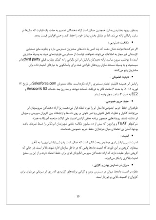 ‫ﺑﻤﻨﻈﻮر ﺑﻬﺒﻮد ﺑﺨﺸﻴﺪن ﺑﻪ آن. ﻫﻤﭽﻨﻴﻦ ﻣﻤﻜﻦ اﺳﺖ اراﺋﻪ دﻫﻨﺪﮔﺎن ﺗﺼﻤﻴﻢ ﺑﻪ ﺣﺬف ﻳﻚ ﻗﺎﺑﻠﻴﺖ ﻛﻪ ﺳﺎلﻫﺎ در‬
‫ﺳﺎﻳﺖ راﻳﮕﺎن اراﺋﻪ ﻣﻲﺷﺪ، اﻣﺎ در ﻣﻘﺎﺑﻞ ﺑﺨﺶ ﺑﻬﺎدار ﺧﻮد را ﺣﻔﻆ ﻛﻨﺪ و ﺣﺘﻲ اﻓﺰاﻳﺶ ﻗﻴﻤﺖ ﺑﺪﻫﺪ.‬
‫• ﺷﻔﺎﻓﻴﺖ دﺳﺘﺮﺳﻲ :‬
‫اﮔﺮ ﺷﺮﻛﺖﻫﺎ ﻧﺘﻮاﻧﻨﺪ ﻧﺸﺎن دﻫﻨﺪ ﻛﻪ ﭼﻪ ﻛﺴﻲ ﺑﻪ دادهﻫﺎي ﻣﺸﺘﺮﻳﺎن دﺳﺘﺮﺳﻲ دارد و ﭼﮕﻮﻧﻪ ﻣﺎﻧﻊ دﺳﺘﻴﺎﺑﻲ‬
‫ﻛﺎرﻣﻨﺪان ﻏﻴﺮ ﻣﺠﺎز ﺑﻪ اﻃﻼﻋﺎت ﻣﻲﺷﻮﻧﺪ، ﻧﺨﻮاﻫﻨﺪ ﺗﻮاﻧﺴﺖ از ﺣﺴﺎﺑﺮﺳﻲِ ﻇﺮﻓﻴﺖﻫﺎي ﺧﻮد، ﺑﻪ وﺳﻴﻠﻪ ﻣﺸﺘﺮﻳﺎنِ‬
‫ٔ‬
‫آﻳﻨﺪه ﺑﺎ ﻣﻮﻓﻘﻴﺖ ﺑﻴﺮون ﺑﻴﺎﻳﻨﺪ. اراﺋﻪ دﻫﻨﺪﮔﺎن راﻳﺎﻧﺶ اﺑﺮ اﻳﻦ ﻧﮕﺮاﻧﻲ را ﺑﻪ ﻛﻤﻚ ﻧﻈﺎرت ﻗﺒﻠﻲ ‪third party‬ﻫﺎ ﺑﺮ‬
‫ﺳﻴﺴﺘﻢﻫﺎ و ﺑﻪ وﺳﻴﻠﻪ ﻣﺴﺘﻨﺪ ﺳﺎزي روﻳﻪﻫﺎي ﻃﺮاﺣﻲ ﺷﺪه ﺑﺮاي ﭘﺎﺳﺨﮕﻮﻳﻲ ﺑﻪ ﻧﻴﺎزﻫﺎي اﻣﻨﻴﺖ‪ ‬داده ﺑﺮاي‬
‫ٔ‬
‫ﻣﺸﺘﺮﻳﺎن رﻓﻊ ﻣﻲﻛﻨﻨﺪ.‬
‫• ﻗﺎﺑﻠﻴﺖ اﻃﻤﻴﻨﺎن :‬
‫راﻳﺎﻧﺶ اﺑﺮ ﻫﻤﻴﺸﻪ ﻗﺎﺑﻠﻴﺖ‪ ‬اﻋﺘﻤﺎد‪ ‬ﻣﺴﺘﻤﺮي را اراﺋﻪ ﻧﻜﺮدهاﺳﺖ. ﻣﺜﻼ، ﻣﺸﺘﺮﻳﺎن ‪ Salesforce.com‬در ﺗﺎرﻳﺦ 21‬
‫ﻓﻮرﻳﻪ 8002، ﺑﻪ ﻣﺪت 6 ﺳﺎﻋﺖ ﻗﺎدر ﺑﻪ درﻳﺎﻓﺖ ﺧﺪﻣﺎت ﻧﺒﻮدﻧﺪ. و ﺳﻪ روز ﺑﻌﺪ ﺧﺪﻣﺎت 3‪ Amazon’s S‬و‬
‫2‪ EC‬ﺑﻪ ﻣﺪت 3 ﺳﺎﻋﺖ دﭼﺎر وﻗﻔﻪ ﺷﺪﻧﺪ.‬
‫• ﺣﻔﻆ ﺣﺮﻳﻢ ﺧﺼﻮﺻﻲ :‬
‫ﻃﺮﻓﺪاران ﺣﻔﻆ ﺣﺮﻳﻢ ﺧﺼﻮﺻﻲﻫﺎ ﻣﺪل اﺑﺮ را ﻣﻮرد اﻧﺘﻘﺎد ﻗﺮار ﻣﻲدﻫﻨﺪ، زﻳﺮا اراﺋﻪ دﻫﻨﺪﮔﺎن ﺳﺮوﻳﺴﻬﺎي اﺑﺮ‬
‫ﻣﻲﺗﻮاﻧﻨﺪ ﻛﻨﺘﺮل و ﻧﻈﺎرت ﻛﺎﻣﻞ ﻗﺎﻧﻮﻧﻲ وﻳﺎ ﻏﻴﺮ ﻗﺎﻧﻮﻧﻲ ﺑﺮ روي دادهﻫﺎ و ارﺗﺒﺎﻃﺎت ﺑﻴﻦ ﻛﺎرﺑﺮان ﺳﺮوﻳﺲ و ﻣﻴﺰﺑﺎن‬
‫اﺑﺮ داﺷﺘﻪ ﺑﺎﺷﻨﺪ. روﻳﺪادﻫﺎﻳﻲ ﻫﻤﭽﻮن ﺑﺮﻧﺎﻣﻪ ﻣﺨﻔﻲ آژاﻧﺲ اﻣﻨﻴﺖ ﻣﻠﻲ اﻳﺎﻻت ﻣﺘﺤﺪه آﻣﺮﻳﻜﺎ ﺑﻪ ﻫﻤﺮاه‬
‫ﺷﺮﻛﺘﻬﺎي ‪ T&AT‬و وراﻳﺰون ﻛﻪ ﺑﻴﺶ از ده ﻣﻴﻠﻴﻮن ﻣﻜﺎﻟﻤﻪ ﺗﻠﻔﻨﻲ ﺷﻬﺮوﻧﺪان اﻣﺮﻳﻜﺎﻳﻲ را ﺿﺒﻂ ﻧﻤﻮدﻧﺪ، ﺑﺎﻋﺚ‬
‫ﺑﻮﺟﻮد آﻣﺪن ﺑﻲ اﻋﺘﻤﺎدي ﻣﻴﺎن ﻃﺮﻓﺪاران ﺣﻔﻆ ﺣﺮﻳﻢ ﺧﺼﻮﺻﻲ ﺷﺪهاﺳﺖ.‬
‫• اﻣﻨﻴﺖ :‬
‫اﻣﻨﻴﺖ ﻧﺴﺒﻲ راﻳﺎﻧﺶ اﺑﺮي ﻣﻮﺿﻮﻋﻲ ﺑﺤﺚ اﻧﮕﻴﺰ اﺳﺖ ﻛﻪ ﻣﻤﻜﻦ اﺳﺖ ﭘﺬﻳﺮش راﻳﺎﻧﺶ اﺑﺮي را ﺑﻪ ﺗﺄﺧﻴﺮ‬
‫ﺑﻴﻨﺪازد. ﮔﺮوﻫﻲ ﺑﺮ اﻳﻦ ﺑﺎورﻧﺪ ﻛﻪ اﻣﻨﻴﺖ دادهﻫﺎ وﻗﺘﻲ ﻛﻪ در داﺧﻞ ﺳﺎزﻣﺎن اداره ﺷﻮﻧﺪ ﺑﺎﻻﺗﺮ اﺳﺖ، در ﺣﺎﻟﻲ ﻛﻪ‬
‫ﮔﺮوﻫﻲ دﻳﮕﺮ ﻋﻘﻴﺪه دارﻧﺪ ﻛﻪ اراﺋﻪ دﻫﻨﺪﮔﺎن ﺳﺮوﻳﺲ اﻧﮕﻴﺰهاي ﻗﻮي ﺑﺮاي ﺣﻔﻆ اﻋﺘﻤﺎد دارﻧﺪ و از اﻳﻦ رو ﺳﻄﺢ‬
‫اﻣﻨﻴﺖ ﺑﺎﻻﺗﺮي را ﺑﻜﺎر ﻣﻲﮔﻴﺮﻧﺪ.‬
‫• ﻣﻴﺰان در دﺳﺘﺮس ﺑﻮدن و ﻛﺎراﻳﻲ :‬
‫ﻋﻼوه ﺑﺮ اﻣﻨﻴﺖ دادهﻫﺎ، ﻣﻴﺰان در دﺳﺘﺮس ﺑﻮدن و ﻛﺎراﻳﻲ ﺑﺮﻧﺎﻣﻪﻫﺎي ﻛﺎرﺑﺮدي ﻛﻪ روي اﺑﺮ ﻣﻴﺰﺑﺎﻧﻲ ﻣﻲﺷﻮﻧﺪ ﺑﺮاي‬
‫ﻛﺎرﺑﺮان از اﻫﻤﻴﺖ ﺑﺎﻻﻳﻲ ﺑﺮﺧﻮردار اﺳﺖ.‬

‫91‬

 