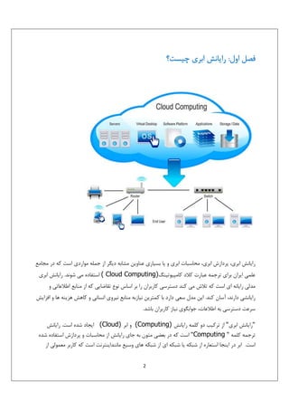 ‫ﻓﺼﻞ اول: راﻳﺎﻧﺶ اﺑﺮي ﭼﻴﺴﺖ؟‬

‫راﻳﺎﻧﺶ اﺑﺮي، ﭘﺮدازش اﺑﺮي، ﻣﺤﺎﺳﺒﺎت اﺑﺮي و ﻳﺎ ﺑﺴﻴﺎري ﻋﻨﺎوﻳﻦ ﻣﺸﺎﺑﻪ دﻳﮕﺮ از ﺟﻤﻠﻪ ﻣﻮاردي اﺳﺖ ﻛﻪ در ﻣﺠﺎﻣﻊ‬
‫ﻋﻠﻤﻲ اﻳﺮان ﺑﺮاي ﺗﺮﺟﻤﻪ ﻋﺒﺎرت ﻛﻼد ﻛﺎﻣﭙﻴﻮﺗﻴﻨﮓ)‪ ( Cloud Computing‬اﺳﺘﻔﺎده ﻣﻲ ﺷﻮﻧﺪ. راﻳﺎﻧﺶ اﺑﺮي‬
‫ﻣﺪﻟﻲ راﻳﺎﻧﻪ اي اﺳﺖ ﻛﻪ ﺗﻼش ﻣﻲ ﻛﻨﺪ دﺳﺘﺮﺳﻲ ﻛﺎرﺑﺮان را ﺑﺮ اﺳﺎس ﻧﻮع ﺗﻘﺎﺿﺎﻳﻲ ﻛﻪ از ﻣﻨﺎﺑﻊ اﻃﻼﻋﺎﺗﻲ و‬
‫راﻳﺎﻧﺸﻲ دارﻧﺪ، آﺳﺎن ﻛﻨﺪ. اﻳﻦ ﻣﺪل ﺳﻌﻲ دارد ﺑﺎ ﻛﻤﺘﺮﻳﻦ ﻧﻴﺎزﺑﻪ ﻣﻨﺎﺑﻊ ﻧﻴﺮوي اﻧﺴﺎﻧﻲ و ﻛﺎﻫﺶ ﻫﺰﻳﻨﻪ ﻫﺎ و اﻓﺰاﻳﺶ‬
‫ﺳﺮﻋﺖ دﺳﺘﺮﺳﻲ ﺑﻪ اﻃﻼﻋﺎت، ﺟﻮاﺑﮕﻮي ﻧﻴﺎز ﻛﺎرﺑﺮان ﺑﺎﺷﺪ.‬
‫"راﻳﺎﻧﺶ اﺑﺮي" از ﺗﺮﻛﻴﺐ دو ﻛﻠﻤﻪ راﻳﺎﻧﺶ )‪ (Computing‬و اﺑﺮ )‪ (Cloud‬اﻳﺠﺎد ﺷﺪه اﺳﺖ. راﻳﺎﻧﺶ‬
‫ﺗﺮﺟﻤﻪ ﻛﻠﻤﻪ " ‪ "Computing‬اﺳﺖ ﻛﻪ در ﺑﻌﻀﻲ ﻣﺘﻮن ﺑﻪ ﺟﺎي راﻳﺎﻧﺶ از ﻣﺤﺎﺳﺒﺎت و ﭘﺮدازش اﺳﺘﻔﺎده ﺷﺪه‬
‫اﺳﺖ. اﺑﺮ در اﻳﻨﺠﺎ اﺳﺘﻌﺎره از ﺷﺒﻜﻪ ﻳﺎ ﺷﺒﻜﻪ اي از ﺷﺒﻜﻪ ﻫﺎي وﺳﻴﻊ ﻣﺎﻧﻨﺪاﻳﻨﺘﺮﻧﺖ اﺳﺖ ﻛﻪ ﻛﺎرﺑﺮ ﻣﻌﻤﻮﻟﻲ از‬
‫2‬

 