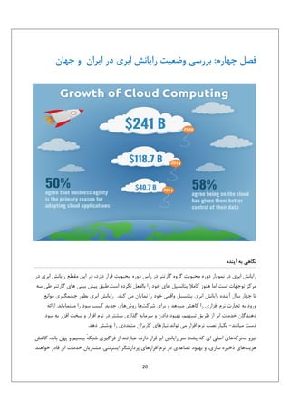 ‫ﻓﺼﻞ ﭼﻬﺎرم: ﺑﺮرﺳﻲ وﺿﻌﻴﺖ راﻳﺎﻧﺶ اﺑﺮي در اﻳﺮان و ﺟﻬﺎن‬

‫ﻧﮕﺎﻫﻲ ﺑﻪ آﻳﻨﺪه‬
‫راﻳﺎﻧﺶ اﺑﺮي در ﻧﻤﻮدار دوره ﻣﺤﺒﻮﺑﺖ ﮔﺮوه ﮔﺎرﺗﻨﺮ در راس دوره ﻣﺤﺒﻮﺑﺖ ﻗﺮار دارد، در اﻳﻦ ﻣﻘﻄﻊ راﻳﺎﻧﺶ اﺑﺮي در‬
‫ﻣﺮﻛﺰ ﺗﻮﺟﻬﺎت اﺳﺖ اﻣﺎ ﻫﻨﻮز ﻛﺎﻣﻼ ﭘﺘﺎﻧﺴﻴﻞ ﻫﺎي ﺧﻮد را ﺑﺎﻟﻔﻌﻞ ﻧﻜﺮده اﺳﺖ.ﻃﺒﻖ ﭘﻴﺶ ﺑﻴﻨﻲ ﻫﺎي ﮔﺎرﺗﻨﺮ ﻃﻲ ﺳﻪ‬
‫ﺗﺎ ﭼﻬﺎر ﺳﺎل آﻳﻨﺪه راﻳﺎﻧﺶ اﺑﺮي ﭘﺘﺎﻧﺴﻴﻞ واﻗﻌﻲ ﺧﻮد را ﻧﻤﺎﻳﺎن ﻣﻲ ﻛﻨﺪ. راﻳﺎﻧﺶ اﺑﺮي ﺑﻄﻮر ﭼﺸﻤﮕﻴﺮي ﻣﻮاﻧﻊ‬
‫ورود ﺑﻪ ﺗﺠﺎرت ﻧﺮم اﻓﺰاري را ﻛﺎﻫﺶ ﻣﻴﺪﻫﺪ و ﺑﺮاي ﺷﺮﻛﺖﻫﺎ روشﻫﺎي ﺟﺪﻳﺪ‪ ‬ﻛﺴﺐ ﺳﻮد را ﻣﻴﻨﻤﺎﻳﺎﻧﺪ. اراﺋﻪ‬
‫دﻫﻨﺪﮔﺎن ﺧﺪﻣﺎت اﺑﺮ از ﻃﺮﻳﻖ ﺗﺴﻬﻴﻢ، ﺑﻬﺒﻮد دادن و ﺳﺮﻣﺎﻳﻪ ﮔﺬاري ﺑﻴﺸﺘﺮ در ﻧﺮم اﻓﺰار و ﺳﺨﺖ اﻓﺰار ﺑﻪ ﺳﻮد‬
‫دﺳﺖ ﻣﻴﺎﺑﻨﺪ- ﻳﻜﺒﺎر ﻧﺼﺐ ﻧﺮم اﻓﺰار ﻣﻲ ﺗﻮاﻧﺪ ﻧﻴﺎزﻫﺎي ﻛﺎرﺑﺮان ﻣﺘﻌﺪدي را ﭘﻮﺷﺶ دﻫﺪ.‬
‫ﻧﻴﺮو ﻣﺤﺮﻛﻪﻫﺎي اﺻﻠﻲ اي ﻛﻪ ﭘﺸﺖ ﺳﺮ راﻳﺎﻧﺶ اﺑﺮ ﻗﺮار دارﻧﺪ ﻋﺒﺎرﺗﻨﺪ از ﻓﺮاﮔﻴﺮي ﺷﺒﻜﻪ ﺑﻴﺴﻴﻢ و ﭘﻬﻦ ﺑﺎﻧﺪ، ﻛﺎﻫﺶ‬
‫ٔ‬
‫ﻫﺰﻳﻨﻪﻫﺎي ذﺧﻴﺮه ﺳﺎزي، و ﺑﻬﺒﻮد ﺗﺼﺎﻋﺪي در ﻧﺮم اﻓﺰارﻫﺎي ﭘﺮدازﺷﮕﺮ اﻳﻨﺘﺮﻧﺘﻲ. ﻣﺸﺘﺮﻳﺎن ﺧﺪﻣﺎت اﺑﺮ ﻗﺎدر ﺧﻮاﻫﻨﺪ‬
‫02‬

 