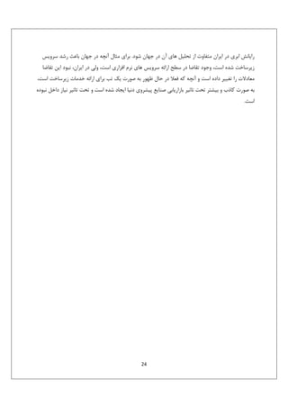 ‫راﻳﺎﻧﺶ اﺑﺮي در اﻳﺮان ﻣﺘﻔﺎوت از ﺗﺤﻠﻴﻞ ﻫﺎي آن در ﺟﻬﺎن ﺷﻮد. ﺑﺮاي ﻣﺜﺎل آﻧﭽﻪ در ﺟﻬﺎن ﺑﺎﻋﺚ رﺷﺪ ﺳﺮوﻳﺲ‬
‫زﻳﺮﺳﺎﺧﺖ ﺷﺪه اﺳﺖ، وﺟﻮد ﺗﻘﺎﺿﺎ در ﺳﻄﺢ اراﺋﻪ ﺳﺮوﻳﺲ ﻫﺎي ﻧﺮم اﻓﺰاري اﺳﺖ، وﻟﻲ در اﻳﺮان، ﻧﺒﻮد اﻳﻦ ﺗﻘﺎﺿﺎ‬
‫ﻣﻌﺎدﻻت را ﺗﻐﻴﻴﺮ داده اﺳﺖ و آﻧﭽﻪ ﻛﻪ ﻓﻌﻼ در ﺣﺎل ﻇﻬﻮر ﺑﻪ ﺻﻮرت ﻳﻚ ﺗﺐ ﺑﺮاي اراﺋﻪ ﺧﺪﻣﺎت زﻳﺮﺳﺎﺧﺖ اﺳﺖ،‬
‫ﺑﻪ ﺻﻮرت ﻛﺎذب و ﺑﻴﺸﺘﺮ ﺗﺤﺖ ﺗﺎﺛﻴﺮ ﺑﺎزارﻳﺎﺑﻲ ﺻﻨﺎﻳﻊ ﭘﻴﺸﺮوي دﻧﻴﺎ اﻳﺠﺎد ﺷﺪه اﺳﺖ و ﺗﺤﺖ ﺗﺎﺛﻴﺮ ﻧﻴﺎز داﺧﻞ ﻧﺒﻮده‬
‫اﺳﺖ.‬

‫42‬

 