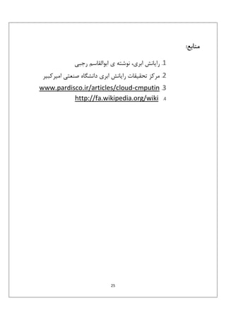 ‫ﻣﻨﺎﺑﻊ:‬
‫1. راﻳﺎﻧﺶ اﺑﺮي، ﻧﻮﺷﺘﻪ ي اﺑﻮاﻟﻘﺎﺳﻢ رﺟﺒﻲ‬
‫2. ﻣﺮﻛﺰ ﺗﺤﻘﻴﻘﺎت راﻳﺎﻧﺶ اﺑﺮي داﻧﺸﮕﺎه ﺻﻨﻌﺘﻲ اﻣﻴﺮﻛﺒﻴﺮ‬
‫3. ‪www.pardisco.ir/articles/cloud-cmputin‬‬
‫4. ‪http://fa.wikipedia.org/wiki‬‬

‫52‬

 