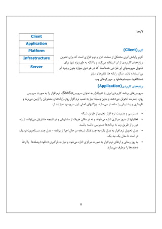 ‫ﻻﻳﻪﻫﺎ‬
‫‪Client‬‬
‫‪Application‬‬
‫ﻛﺎرﺑﺮ)‪(Client‬‬

‫‪Platform‬‬

‫ﻛﺎرﺑﺮ راﻳﺎﻧﺶ اﺑﺮي ﻣﺘﺸﻜﻞ از ﺳﺨﺖ اﻓﺰار و ﻧﺮم اﻓﺰاري اﺳﺖ ﻛﻪ ﺑﺮاي ﺗﺤﻮﻳﻞ‬
‫ﺑﺮﻧﺎﻣﻪﻫﺎي ﻛﺎرﺑﺮدي از اﺑﺮ اﺳﺘﻔﺎده ﻣﻲﻛﻨﺪ و ﻳﺎ آﻧﻜﻪ ﺑﻪ ﻃﻮروﻳﮋه ﺗﻨﻬﺎ ﺑﺮاي‬
‫ﺗﺤﻮﻳﻞ ﺳﺮوﻳﺴﻬﺎي اﺑﺮ ﻃﺮاﺣﻲ ﺷﺪهاﺳﺖ ﻛﻪ در ﻫﺮ دوي ﻣﻮارد ﺑﺪون وﺟﻮد اﺑﺮ‬

‫‪Infrastructure‬‬
‫‪Server‬‬

‫ﺑﻲ اﺳﺘﻔﺎده ﺑﺎﺷﺪ. ﻣﺜﺎل: راﻳﺎﻧﻪ ﻫﺎ، ﺗﻠﻔﻦﻫﺎ و ﺳﺎﻳﺮ‬
‫دﺳﺘﮕﺎﻫﻬﺎ، ﺳﻴﺴﺘﻢﻋﺎﻣﻠﻬﺎ و ﻣﺮورﮔﺮﻫﺎي وب.‬
‫ﺑﺮﻧﺎﻣﻪﻫﺎي ﻛﺎرﺑﺮدي)‪(Application‬‬
‫ﺳﺮوﻳﺲﻫﺎي ﺑﺮﻧﺎﻣﻪ ﻛﺎرﺑﺮدي اﺑﺮي ﻳﺎ »ﻧﺮماﻓﺰار ﺑﻪ ﻋﻨﻮان ﺳﺮوﻳﺲ«)‪ ،(SaaS‬ﻧﺮم اﻓﺰار را ﺑﻪ ﺻﻮرت ﺳﺮوﻳﺲ‬
‫روي اﻳﻨﺘﺮﻧﺖ ﺗﺤﻮﻳﻞ ﻣﻲدﻫﻨﺪ و ﺑﺪﻳﻦ وﺳﻴﻠﻪ ﻧﻴﺎز ﺑﻪ ﻧﺼﺐ ﻧﺮم اﻓﺰار روي راﻳﺎﻧﻪﻫﺎي ﻣﺸﺘﺮﻳﺎن را ازﺑﻴﻦ ﻣﻲﺑﺮﻧﺪ و‬
‫ﻧﮕﻬﺪاري و ﭘﺸﺘﻴﺒﺎﻧﻲ را ﺳﺎده ﺗﺮ ﻣﻲﺳﺎزد. وﻳﮋﮔﻴﻬﺎي اﺻﻠﻲ اﻳﻦ ﺳﺮوﻳﺴﻬﺎ ﻋﺒﺎرﺗﻨﺪ از:‬
‫•‬
‫•‬

‫•‬

‫•‬

‫دﺳﺘﺮﺳﻲ و ﻣﺪﻳﺮﻳﺖ ﻧﺮم اﻓﺰار ﺗﺠﺎري از ﻃﺮﻳﻖ ﺷﺒﻜﻪ‬
‫ﻓﻌﺎﻟﻴﺘﻬﺎ از ﺳﺮور ﻣﺮﻛﺰي اداره ﻣﻲﺷﻮﻧﺪ و ﻧﻪ در ﻣﻜﺎن ﻫﺮﻳﻚ از ﻣﺸﺘﺮﻳﺎن و در ﻧﺘﻴﺠﻪ ﻣﺸﺘﺮﻳﺎن ﻣﻲﺗﻮاﻧﻨﺪ از راه‬
‫دور و از ﻃﺮﻳﻖ وب ﺑﻪ ﺑﺮﻧﺎﻣﻪﻫﺎ دﺳﺘﺮﺳﻲ داﺷﺘﻪ ﺑﺎﺷﻨﺪ.‬
‫ﻣﺪل ﺗﺤﻮﻳﻞ ﻧﺮم اﻓﺰار ﺑﻪ ﻣﺪل ﻳﻚ-ﺑﻪ-ﭼﻨﺪ )ﻳﻚ ﻧﺴﺨﻪ در ﺣﺎل اﺟﺮا از ﺑﺮﻧﺎﻣﻪ - ﻣﺪل ﭼﻨﺪ ﻣﺴﺘﺎﺟﺮي( ﻧﺰدﻳﻚ‬
‫ﺗﺮ اﺳﺖ ﺗﺎ ﻣﺪل ﻳﻚ-ﺑﻪ-ﻳﻚ.‬
‫ﺑﻪ روز رﺳﺎﻧﻲ و ارﺗﻘﺎي ﻧﺮم اﻓﺰار ﺑﻪ ﺻﻮرت ﻣﺮﻛﺰي اداره ﻣﻲﺷﻮد و ﻧﻴﺎز ﺑﻪ ﺑﺎرﮔﻴﺮي )داﻧﻠﻮد( وﺻﻠﻪﻫﺎ ﻳﺎ ارﺗﻘﺎ‬
‫دﻫﻨﺪهﻫﺎ را ﺑﺮﻃﺮف ﻣﻲﺳﺎزد.‬

‫8‬

 