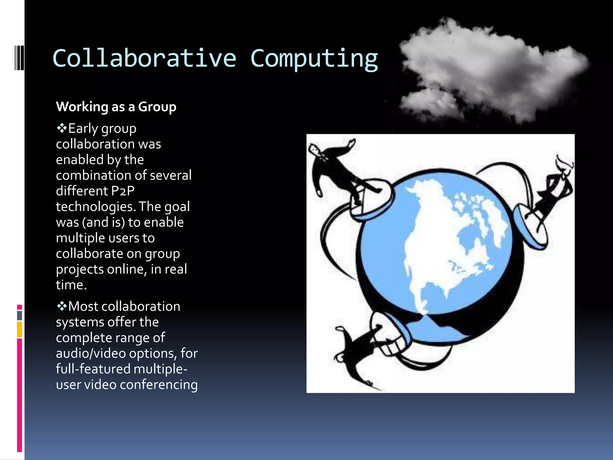 Collaborative Computing
Working as a Group
Early group
collaboration was
enabled by the
combination of several
different P2P
technologies. The goal
was (and is) to enable
multiple users to
collaborate on group
projects online, in real
time.
Most collaboration
systems offer the
complete range of
audio/video options, for
full-featured multipleuser video conferencing

 